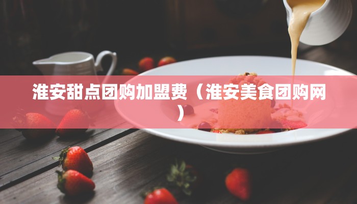 淮安甜点团购加盟费（淮安美食团购网）